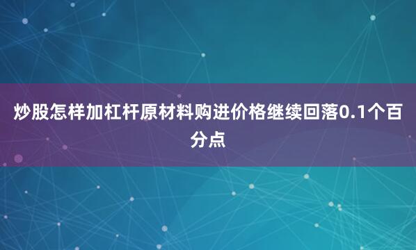 炒股怎样加杠杆原材料购进价格继续回落0.1个百分点