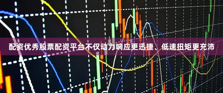 配资优秀股票配资平台不仅动力响应更迅捷、低速扭矩更充沛