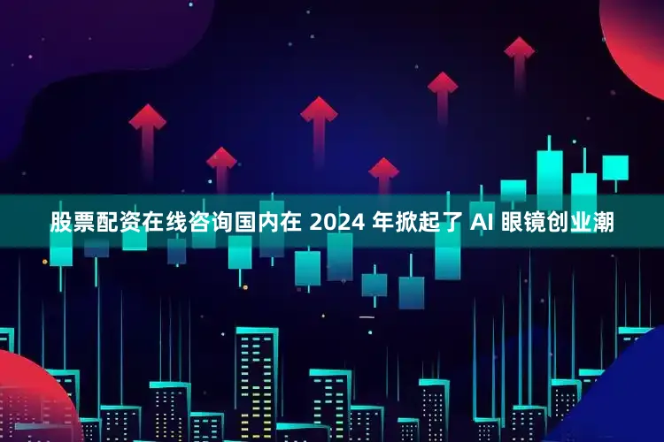 股票配资在线咨询国内在 2024 年掀起了 AI 眼镜创业潮