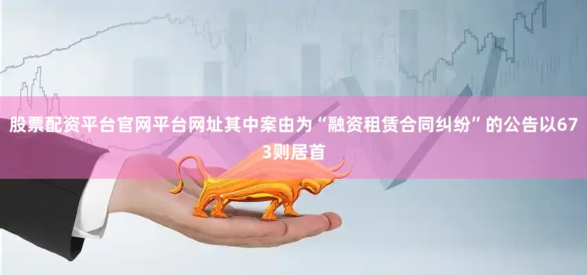 股票配资平台官网平台网址其中案由为“融资租赁合同纠纷”的公告以673则居首