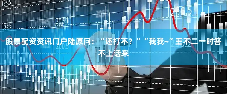 股票配资资讯门户陆原问：“还打不？”“我我~”王不二一时答不上话来