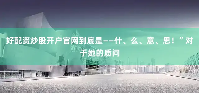 好配资炒股开户官网到底是——什、么、意、思！”对于她的质问