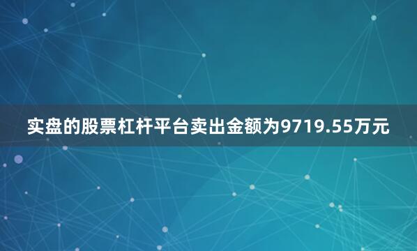 实盘的股票杠杆平台卖出金额为9719.55万元