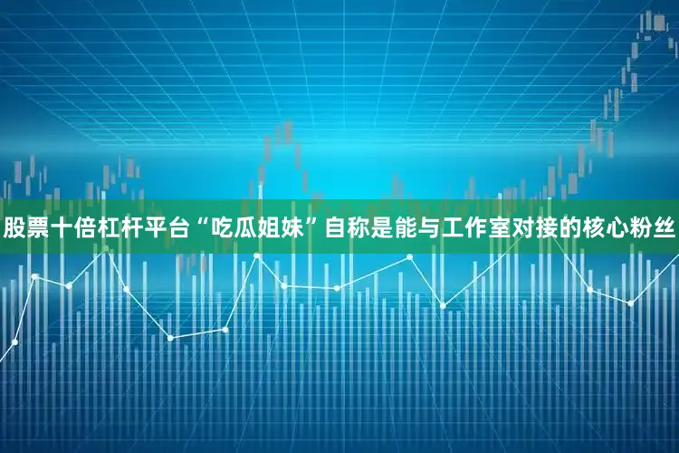 股票十倍杠杆平台“吃瓜姐妹”自称是能与工作室对接的核心粉丝