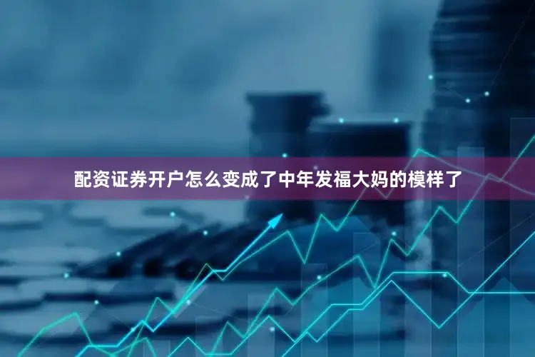配资证券开户怎么变成了中年发福大妈的模样了
